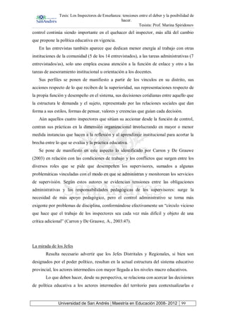 Tesis: Los Inspectores de Enseñanza: tensiones entre el deber y la posibilidad de
hacer.
Tesista: Prof. Marina Spiridonov
Universidad de San Andrés | Maestría en Educación 2008- 2012 99
control continúa siendo importante en el quehacer del inspector, más allá del cambio
que propone la política educativa en vigencia.
En las entrevistas también aparece que dedican menor energía al trabajo con otras
instituciones de la comunidad (5 de los 14 entrevistados), a las tareas administrativas (7
entrevistados/as), solo uno emplea escasa atención a la función de enlace y otro a las
tareas de asesoramiento institucional u orientación a los docentes.
Sus perfiles se ponen de manifiesto a partir de los vínculos en su distrito, sus
acciones respecto de lo que reciben de la superioridad, sus representaciones respecto de
la propia función y desempeño en el sistema, sus decisiones cotidianas entre aquello que
la estructura le demanda y el sujeto, representado por las relaciones sociales que dan
forma a sus estilos, formas de pensar, valores y creencias que guían cada decisión.
Aún aquellos cuatro inspectores que sitúan su accionar desde la función de control,
centran sus prácticas en la dimensión organizacional involucrando en mayor o menor
medida instancias que hacen a la reflexión y al aprendizaje institucional para acortar la
brecha entre lo que se evalúa y la práctica educativa.
Se pone de manifiesto en este aspecto lo identificado por Carron y De Grauwe
(2003) en relación con las condiciones de trabajo y los conflictos que surgen entre los
diversos roles que se pide que desempeñen los supervisores, sumados a algunas
problemáticas vinculadas con el modo en que se administran y monitorean los servicios
de supervisión. Según estos autores se evidencian tensiones entre las obligaciones
administrativas y las responsabilidades pedagógicas de los supervisores: surge la
necesidad de más apoyo pedagógico, pero el control administrativo se torna más
exigente por problemas de disciplina, conformándose efectivamente un “círculo vicioso
que hace que el trabajo de los inspectores sea cada vez más difícil y objeto de una
crítica adicional” (Carron y De Grauwe, A., 2003:47).
La mirada de los Jefes
Resulta necesario advertir que los Jefes Distritales y Regionales, si bien son
designados por el poder político, resultan en la actual estructura del sistema educativo
provincial, los actores intermedios con mayor llegada a los niveles macro educativos.
Lo que deben hacer, desde su perspectiva, se relaciona con acercar las decisiones
de política educativa a los actores intermedios del territorio para contextualizarlas e
 