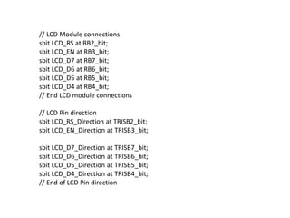 // LCD Module connections
sbit LCD_RS at RB2_bit;
sbit LCD_EN at RB3_bit;
sbit LCD_D7 at RB7_bit;
sbit LCD_D6 at RB6_bit;
sbit LCD_D5 at RB5_bit;
sbit LCD_D4 at RB4_bit;
// End LCD module connections
// LCD Pin direction
sbit LCD_RS_Direction at TRISB2_bit;
sbit LCD_EN_Direction at TRISB3_bit;
sbit LCD_D7_Direction at TRISB7_bit;
sbit LCD_D6_Direction at TRISB6_bit;
sbit LCD_D5_Direction at TRISB5_bit;
sbit LCD_D4_Direction at TRISB4_bit;
// End of LCD Pin direction
 