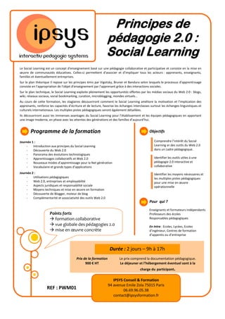 Principes de
                                                               pédagogie 2.0 :
                                                               Social Learning
Le Social Learning est un concept d'enseignement basé sur une pédagogie collaborative et participative et consiste en la mise en
œuvre de communautés éducatives. Celles-ci permettent d’associer et d’impliquer tous les acteurs : apprenants, enseignants,
familles et éventuellement entreprises.
Sur le plan théorique il repose sur les principes émis par Vigotsky, Bruner et Bandura selon lesquels le processus d'apprentissage
consiste en l'appropriation de l'objet d'enseignement par l'apprenant grâce à des interactions sociales.
Sur le plan technique, le Social Learning exploite pleinement les opportunités offertes par les médias sociaux du Web 2.0 : blogs,
wiki, réseaux sociaux, social bookmarking, curation, microblogging, mondes virtuels...
Au cours de cette formation, les stagiaires découvriront comment le Social Learning améliore la motivation et l’implication des
apprenants, renforce les capacités d’écriture et de lecture, favorise les échanges interclasses surtout les échanges linguistiques et
culturels internationaux. Les multiples pistes pédagogiques seront également détaillées.
Ils découvriront aussi les immenses avantages du Social Learning pour l’établissement et les équipes pédagogiques en apportant
une image moderne, en phase avec les attentes des générations et des familles d’aujourd’hui.


       Programme de la formation                                                              Objectifs

Journée 1 :                                                                                       Comprendre l’intérêt du Social
    -    Introduction aux principes du Social Learning                                            Learning er des outils du Web 2.0
    -    Découverte du Web 2.0                                                                    dans un cadre pédagogique.
    -    Panorama des évolutions technologiques
    -    Apprentissages collaboratifs et Web 2.0                                                  Identifier les outils utiles à une
    -    Nouveaux modes d’apprentissage pour la Net génération                                    pédagogie 2.0 interactive et
    -    Vocabulaire et grands types d’applications                                               collaborative

Journée 2 :                                                                                       Identifier les moyens nécessaires et
    -    Utilisations pédagogiques                                                                les multiples pistes pédagogiques
    -    Web 2.0, entreprises et employabilité                                                    pour une mise en œuvre
    -    Aspects juridiques et responsabilité sociale                                             opérationnelle
    -    Moyens techniques et mise en œuvre en formation
    -    Découverte de Blogger, moteur de blog
    -    Complémentarité et associativité des outils Web 2.0
                                                                                              Pour qui ?
                                                                                              Enseignants et formateurs indépendants
                     Points forts                                                             Professeurs des écoles
                      formation collaborative                                                Responsables pédagogiques
                      vue globale des pédagogies 2.0                                         En Intra : Ecoles, Lycées, Ecoles
                      mise en œuvre concrète                                                 d’ingénieur, Centres de formation
                                                                                              d’appentis ou d’entreprise



                                                                 Durée : 2 jours – 9h à 17h
                                         Prix de la formation           Le prix comprend la documentation pédagogique.
                                               900 € HT                 Le déjeuner et l’hébergement éventuel sont à la
                                                                                        charge du participant.

                                                                   IPSYS Conseil & Formation
                                                                94 avenue Emile Zola 75015 Paris
                   REF : PWM01                                           06.69.96.05.38
                                                                   contact@ipsysformation.fr
 