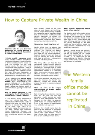 Interview with: Eva Law, Chairman, Association of Private Bankers in Greater China Region & Association of Family Offices in Asia 
“Private wealth managers should always consider what their ultra-affluent customers really want. Wealthy families in China want to preserve assets and grow the business, not just grow financial assets. To gain their trust, family offices need to provide a range of services to support their needs, rather than constantly sell a solution,” advises Eva Law, Chairman, Association of Private Bankers in Greater China Region & Association of Family Offices in Asia. 
Law is a speaker at the marcus evans Private Wealth Management APAC Summit 2014, taking place in Kuala Lumpur, Malaysia, 27 - 29 October. Ahead of the Summit, she reveals how family offices can capture wealth in China, the fastest growing market in the region. 
Why is wealth capturing a key challenge for family offices? Why is private wealth “hidden” in China? 
In our market, many entrepreneurs have the capital but lack the sophistication and knowledge needed to preserve and grow the wealth. It will take time to educate these individuals. At the same time, there is an inadequate supply of professionals who can really address their diversified needs. Relationship Managers and advisers need to work with professionals from varied areas, which is not always easy. 
Most wealthy Chinese do not want others to know they are so rich. In our market, people think exposing wealth to the masses can lead to jealousy and bad luck, so many of the wealthy choose to become low-profile. To uncover the hidden wealth, the plugged-in professionals connected with wealth owners have the instrumental role. 
Which areas should they focus on? 
Family offices need to address two major issues: rejuvenate the family’s business and manage the wealth transfer. They need to find a way to work well with the second generation. Research shows the next-gen does not want to continue the family business and has a different management mentality with their parents. 
The family office can help the two generations explore different solutions to carry on with the existing business and identify a good time to set up a new business line or new firm. It can assess opportunities whether it is venturing into a new market, merging, acquiring offshore assets or incorporating a company offshore for organic growth. 
In all of the solutions, the family office can help minimise the family’s tax exposure, contain risk bearing and ensure the family is deploying capital efficiently. 
What are some of the unique characteristics of private wealth owners in China? 
Each family has its own decision-making style, but we could say that first generation wealth owners are quite proud of their achievements and very confident in their ability to generate profit. That is why bankers and advisors trying to sell solutions to these people may not be the best approach. 
Instead, they should inspire them to think in a new approach, to give them the useful information needed to venture into a new direction. That is how a family office can better gain the trust of very wealthy owners in China. 
What cultural differences should family offices plan for? 
The Western family office model cannot just be replicated in China. Cultural differences, the mentality of the people and business practices should all be taken into account. Some people talk about efficiency, learning from the West and taking advantage of the best models out there, but they should not simply replicate a model that may have worked well elsewhere. 
Wealthy Chinese people like flexibility. The big boss always plays a dominant role and has the final say. The Chinese also respect relationships to a greater degree. It is important to be accommodating, to identify influential people in their circle, to leverage them and get them on your side. 
The Western family office model cannot be replicated in China 
How to Capture Private Wealth in China  