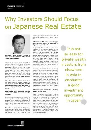 Interview with: Hitoshi Maehara, Chief Executive Officer, Tokyu Land Capital Management 
“Japanese real estate is on the path to recovery. Compared to other countries in the region, real estate in Japan is undervalued and often the last resort for cross-border real estate invest- ments, but that will soon change. Private wealth managers need to come to Japan to see the assets directly,” advises Hitoshi Maehara, Chief Executive Officer, Tokyu Land Capital Management. 
Tokyu Land Capital Management is a real estate investment fund manager at the marcus evans Private Wealth Management APAC Summit 2014, in Kuala Lumpur, Malaysia, 27 - 29 October. 
What value can Japanese private real estate add to a private wealth portfolio? 
At the moment, Japanese real estate is devalued, due to the 20-year long deflation in the economy. Compared to the fundamental value of Japanese real estate, Japan is the last resort for real estate investors. 
The value of properties in Singapore, Hong Kong and some other large Asian cities has risen dramatically in the last five years ago. This trend is just 
beginning in Japan, but currently it is at the lowest level compared to the rest of Asia. 
What do wealth managers struggle with, when it comes to investing in Japanese real estate? 
In general, the market enjoys a large number of investment targets in the office, logistics, retail and residential sectors. For commercial real estate investment, Japan has been ranked the second largest investment market in the world after the US. At the same time, we enjoy very deep liquidity, good banking facilities and a relatively sound banking system offering a good loan rate for potential real estate investors. That means there is a good variety of properties to choose from. 
However, in Japan there is strong domestic competition between pension funds, insurance companies and financial institutions. It is not so easy for private wealth investors from elsewhere in Asia to encounter a good investment opportunity in Japan. They need to work with a reputable and established asset manager based in Japan who can offer them a variety of opportunities in this competitive marketplace, based on their prefer- ences. 
What are your criteria for selecting assets for the fund? 
Most domestic investors prefer residential assets, but traditionally they have been reluctant to accept the volatility of the asset itself. We have been offering these investors, who are mainly pension funds, residential investment opportunities for a long time now, and have stopped offering office investments as the cap rate has been reduced dramatically. Right now, we are concentrating on acquiring logistics real estate, which we believe offer a good return on investment. 
It is not so easy for private wealth investors from elsewhere in Asia to encounter a good investment opportunity in Japan 
Why Investors Should Focus on Japanese Real Estate  