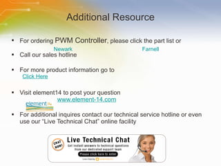 Additional Resource For ordering  PWM Controller , please click the part list or Call our sales hotline For more product information go to Click Here Visit element14 to post your question   www.element-14.com For additional inquires contact our technical service hotline or even use our “Live Technical Chat” online facility Newark Farnell 