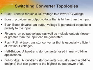Switching Converter Topologies Buck:  used to reduce a DC voltage to a lower DC voltage. Boost:  provides an output voltage that is higher than the input. Buck-Boost (invert):  an output voltage is generated opposite in polarity to the input. Flyback:  an output voltage (as well as multiple outputs) lesser or greater than the input can be generated.  Push-Pull:  A two-transistor converter that is especially efficient at low input voltages. Half-Bridge:  A two-transistor converter used in many off-line applications. Full-Bridge:  A four-transistor converter (usually used in off-line designs) that can generate the highest output power of all. 