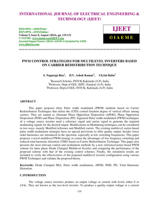 Proceedings of the 2nd International Conference on Current Trends in Engineering and Management ICCTEM -2014 
INTERNATIONAL JOURNAL OF ELECTRICAL ENGINEERING & 
17 – 19, July 2014, Mysore, Karnataka, India 
TECHNOLOGY (IJEET) 
ISSN 0976 – 6545(Print) 
ISSN 0976 – 6553(Online) 
Volume 5, Issue 8, August (2014), pp. 119-131 
© IAEME: www.iaeme.com/IJEET.asp 
Journal Impact Factor (2014): 6.8310 (Calculated by GISI) 
www.jifactor.com 
119 
 
IJEET 
© I A E M E 
PWM CONTROL STRATEGIES FOR MULTILEVEL INVERTERS BASED 
ON CARRIER REDISTRIBUTION TECHNIQUE 
S. Nagaraja Rao1, D.V. Ashok Kumar2, Ch.Sai Babu3 
1Research Scholar, JNTUK,Kakinada (A.P), India 
2Professor, Dept.of EEE, SDIT, Nandyal (A.P), India 
3Professor, Dept.of EEE, JNTUK, Kakinada (A.P), India 
ABSTRACT 
This paper proposes three Pulse width modulated (PWM) methods based on Carrier 
Redistribution Techniques that utilize the (CFD) control freedom degree of vertical offsets among 
carriers. They are named as Alternate Phase Opposition Disposition (APOD), Phase Opposition 
Disposition (POD) and Phase Disposition (PD). Ingeneral Pulse width modulated (PWM) techniques 
of a voltage source inverter need a reference signal and carrier signal to generate the required 
modulating signals for the desired output. Modifications in Modulating techniques can be considered 
in two ways, namely Modified reference and Modified carrier. The existing multilevel carrier-based 
pulse width modulation strategies have no special provisions to offer quality output, besides lower 
order harmonics are introduced in the spectrum, especially at low switching frequencies. This paper 
proposes a novel multilevel PWM strategy to corner the advantages of low frequency switching and 
reduced total harmonic distortion (THD) based on Carrier Redistribution Technique. This paper also 
presents the most relevant control and modulation methods by a new reference/carrier based PWM 
scheme for three phase Diode Clamped Multilevel Inverter and comparing the performance of the 
proposed scheme with that of the existing control schemes. Finally, the simulation results are 
included to verify the effectiveness of the proposed multilevel inverter configuration using various 
PWM Techniques and validate the proposed theory. 
Keywords: Diode Clamped MLI, Pulse width modulation, APOD, POD, PD, Total Harmonic 
Distortion. 
I. INTRODUCTION 
The voltage source inverters produce an output voltage or current with levels either 0 or 
±Vdc. They are known as the two-level inverter. To produce a quality output voltage or a current 
 