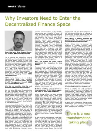 Why Investors Need to Enter the
Decentralized Finance Space
Interview with: Greg Carson, Manag-
ing Partner, XBTO Humla Ventures
“It is difficult for traditional venture
capitalists and investors to embrace that
the digital assets sector is real, and
growing so fast. Venture has moved from
a regional venture opportunity to a global
one, and from late stage to early. Wealth
managers and family offices can get
stuck in the cycles of the past, but there
is a new cycle coming along. The
opportunities today are in the financial
ecosystem markets transformation -
driven by this new asset class,” says
Greg Carson, Managing Partner, XBTO
Humla Ventures.
XBTO Humla Ventures is a Venture
Capital/Digital Asset fund manager
attending the marcus evans Private
Wealth Management Summit 2022
and the Elite Summit 2022.
Why do you consider this the best
moment in venture capital history?
We had about 25 years of opportunities
as the consumer markets and b2b
transformed. Amazon changed the way
we buy goods, payment solutions moved
online, media moved online, and adver-
tising moved to social media and search.
That was a USD 2 trillion market that
changed, and investors who were in
venture capital in the early days had a lot
to take advantage of.
How can today be better? We believe the
consumer transformation was the first
step, and with Bitcoin, blockchain and
web 3.0, it creates what we call the
“internet of money”. The ecosystem is
moving into a financial markets transfor-
mation, where thousands of new compa-
nies and innovations will need to exist to
support this new thriving business
segment. The picks, the shovels and rails
are in of themselves the real opportunity.
Some governments are using Bitcoin as
legal tender, S&P 500 companies are
holding it on their balance sheet, and we
have thousands of new protocols and
decentralized systems. All of these
systems, cryptocurrencies and infrastruc-
ture need accounting, lending, prime,
options, communications, audit, identity,
transactions and markets in order to
exist, and these are all decentralized new
venture opportunities that will replace
the systems that are in Wall Street
today. If we add these to banking,
banking access, asset management,
contracts and trade payments, it
amounts to at least a USD 27 trillion of
opportunity. These are new business
models, fee-based and yield-based
businesses with much lower marginal
costs than the consumer and b2b
transformations of the last three dec-
ades. Amazon and Facebook lost money
for ten years with negative EBITDA until
they broke even, then became super
profitable. These new companies will be
more global, have more customers and
be profitable much sooner. There is a
new transformation taking place.
Why are niched VC firms better
positioned for investing in this
space?
There are only a handful of us, venture
capitalists, who have experience in this
space. We have a very broad network,
and liquidity and trading capabilities,
which means we have very large balance
sheets, our affiliates can trade digital
assets and provide strategic value to the
start-ups and the companies they
interact with. Third, we have a portfolio
of companies. It is important for compa-
nies to have access to other companies
from the same sector so they can work
together. That is how Silicon Valley
works. The traditional firms have not
adapted their mindset yet.
Is there anything unique for inves-
tors to consider in this sector regard-
ing early vs later stage investing?
When family offices go into venture
capital and private equity, they have
traditionally gone for late-stage venture
capital and buyouts (or hedge funds).
Digital asset ecosystem companies are
now reaching profitability sooner, so the
valuations and exit opportunities are
happening sooner in the corporate
lifecycle. This means if you do not invest
in the pre-seed, seed and Series A
rounds/funds, you miss a lot more of the
appreciation of the investment. You may
end up participating in the secondary or
liquidation rounds. This is significantly
different from venture capital of 20 years
ago.
At XBTO Humla Ventures we think long-
term - but with distributions in sight,
looking at companies that will come to
fruition in the next five to seven years, if
not sooner. Some of these companies
may not be fully digital asset native, but
we see them as having a strategic
position in the industry, where when they
do introduce digital assets they will be
able to work with the other companies in
our portfolio, and be able to magnify or
dramatically increase the value both for
their customers and as an investment.
How should a family portfolio be
positioned for the next five years, to
maximize return and limit risk?
Family offices need to consider the
potential of runaway inflation, asset
allocation changes, and the potential of
massive transformation of technology. A
position in early stage venture and/or in
Bitcoin/Ethereum are two areas that may
warrant more attention, in this new
world. If a family already crossed that
bridge, then a more detailed digital
asset, DeFi, Crypto strategy can become
interesting. The financial markets and
their ecosystem are transforming. Family
offices need to have even a small
position as a beach head to learn about
digital assets, and participate in the
emerging technology economy, which is
early stage investing with a company like
ours. That will position them well as the
later stage opportunities come around.
They do not want to miss out on any big
opportunities. Imagine those investors in
the late 1990s who did not take the
internet seriously enough. That was the
mentality of some investors. The oppor-
tunities today are in the digital asset
markets transformation. It does not need
to be a large allocation, but they must do
it with a firm that has a good track
record, the right controls and systems in
place, and the will to share knowledge.
What risks should they be aware of?
There is volatility risk and operational
security risk. Short term thinking will not
serve families. They need a diversifica-
tion mindset. There are different forms of
custody and asset holding. Venture
capital is not a different risk, it is just a
different category of investment. Venture
capital, DeFi, and Crypto/digital assets
offer three different types of risk.
A family office considering the decentral-
ized finance space needs to get started
sooner than it is usually comfortable
with, but expertise is needed.
There is a new
transformation
taking place
 