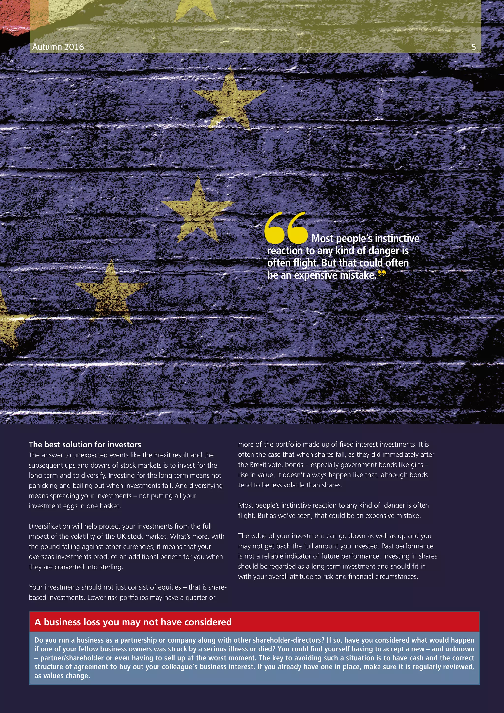 The best solution for investors
The answer to unexpected events like the Brexit result and the
subsequent ups and downs of stock markets is to invest for the
long term and to diversify. Investing for the long term means not
panicking and bailing out when investments fall. And diversifying
means spreading your investments – not putting all your
investment eggs in one basket.
Diversification will help protect your investments from the full
impact of the volatility of the UK stock market. What’s more, with
the pound falling against other currencies, it means that your
overseas investments produce an additional benefit for you when
they are converted into sterling.
Your investments should not just consist of equities – that is share-
based investments. Lower risk portfolios may have a quarter or
more of the portfolio made up of fixed interest investments. It is
often the case that when shares fall, as they did immediately after
the Brexit vote, bonds – especially government bonds like gilts –
rise in value. It doesn’t always happen like that, although bonds
tend to be less volatile than shares.
Most people’s instinctive reaction to any kind of danger is often
flight. But as we’ve seen, that could be an expensive mistake.
The value of your investment can go down as well as up and you
may not get back the full amount you invested. Past performance
is not a reliable indicator of future performance. Investing in shares
should be regarded as a long-term investment and should fit in
with your overall attitude to risk and financial circumstances.
Autumn 2016 5
“	 Most people’s instinctive
reaction to any kind of danger is
often flight. But that could often
be an expensive mistake.”
Do you run a business as a partnership or company along with other shareholder-directors? If so, have you considered what would happen
if one of your fellow business owners was struck by a serious illness or died? You could find yourself having to accept a new – and unknown
– partner/shareholder or even having to sell up at the worst moment. The key to avoiding such a situation is to have cash and the correct
structure of agreement to buy out your colleague’s business interest. If you already have one in place, make sure it is regularly reviewed,
as values change.
A business loss you may not have considered
 