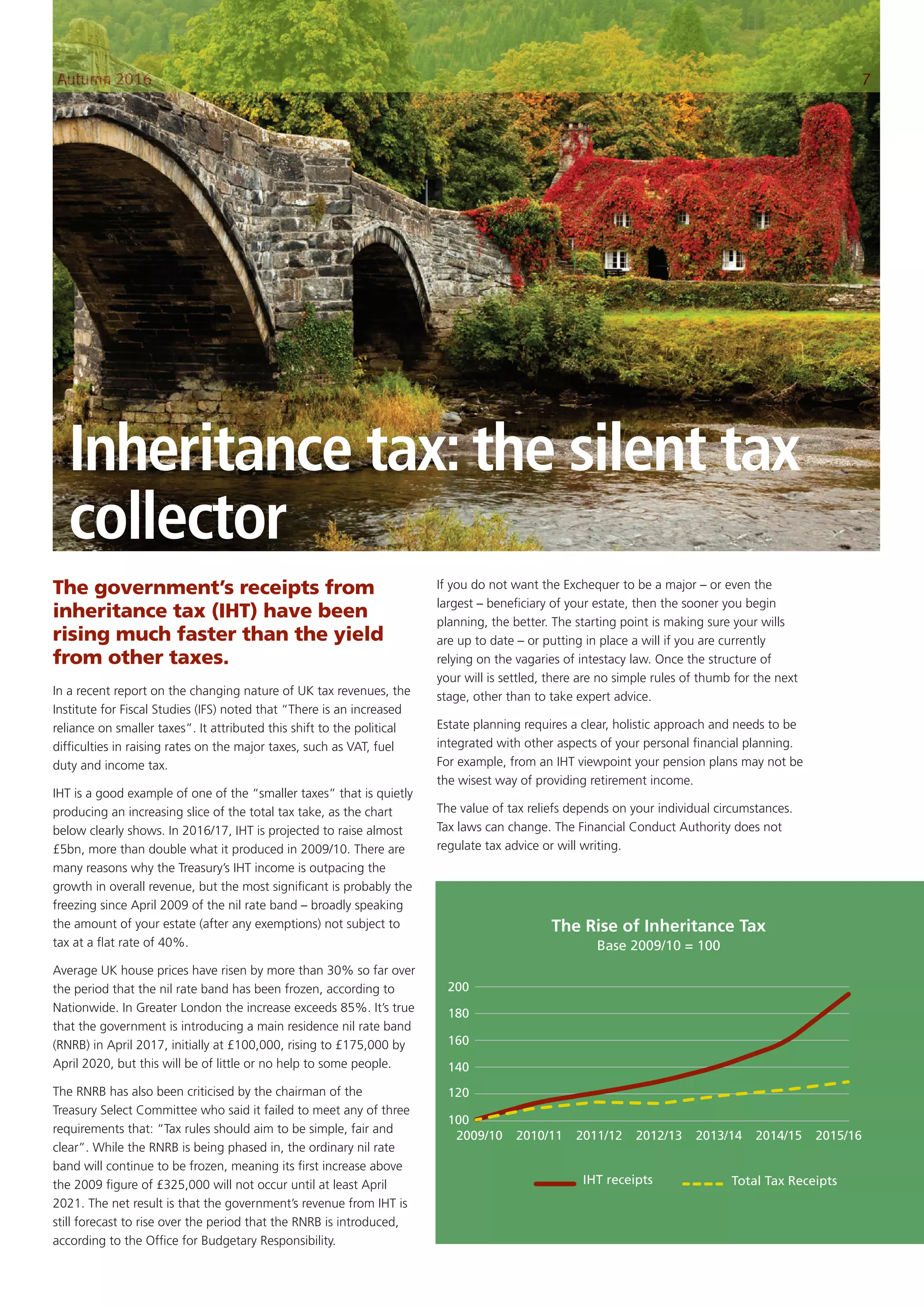 Inheritance tax: the silent tax
collector
The government’s receipts from
inheritance tax (IHT) have been
rising much faster than the yield
from other taxes.
In a recent report on the changing nature of UK tax revenues, the
Institute for Fiscal Studies (IFS) noted that “There is an increased
reliance on smaller taxes”. It attributed this shift to the political
difficulties in raising rates on the major taxes, such as VAT, fuel
duty and income tax.
IHT is a good example of one of the “smaller taxes” that is quietly
producing an increasing slice of the total tax take, as the chart
below clearly shows. In 2016/17, IHT is projected to raise almost
£5bn, more than double what it produced in 2009/10. There are
many reasons why the Treasury’s IHT income is outpacing the
growth in overall revenue, but the most significant is probably the
freezing since April 2009 of the nil rate band – broadly speaking
the amount of your estate (after any exemptions) not subject to
tax at a flat rate of 40%.
Average UK house prices have risen by more than 30% so far over
the period that the nil rate band has been frozen, according to
Nationwide. In Greater London the increase exceeds 85%. It’s true
that the government is introducing a main residence nil rate band
(RNRB) in April 2017, initially at £100,000, rising to £175,000 by
April 2020, but this will be of little or no help to some people.
The RNRB has also been criticised by the chairman of the
Treasury Select Committee who said it failed to meet any of three
requirements that: “Tax rules should aim to be simple, fair and
clear”. While the RNRB is being phased in, the ordinary nil rate
band will continue to be frozen, meaning its first increase above
the 2009 figure of £325,000 will not occur until at least April
2021. The net result is that the government’s revenue from IHT is
still forecast to rise over the period that the RNRB is introduced,
according to the Office for Budgetary Responsibility.
If you do not want the Exchequer to be a major – or even the
largest – beneficiary of your estate, then the sooner you begin
planning, the better. The starting point is making sure your wills
are up to date – or putting in place a will if you are currently
relying on the vagaries of intestacy law. Once the structure of
your will is settled, there are no simple rules of thumb for the next
stage, other than to take expert advice.
Estate planning requires a clear, holistic approach and needs to be
integrated with other aspects of your personal financial planning.
For example, from an IHT viewpoint your pension plans may not be
the wisest way of providing retirement income.
The value of tax reliefs depends on your individual circumstances.
Tax laws can change. The Financial Conduct Authority does not
regulate tax advice or will writing.
200
180
160
140
120
100
2009/10 2010/11 2011/12 2012/13 2013/14 2014/15 2015/16
The Rise of Inheritance Tax
Base 2009/10 = 100
IHT receipts Total Tax Receipts
Autumn 2016 7
 