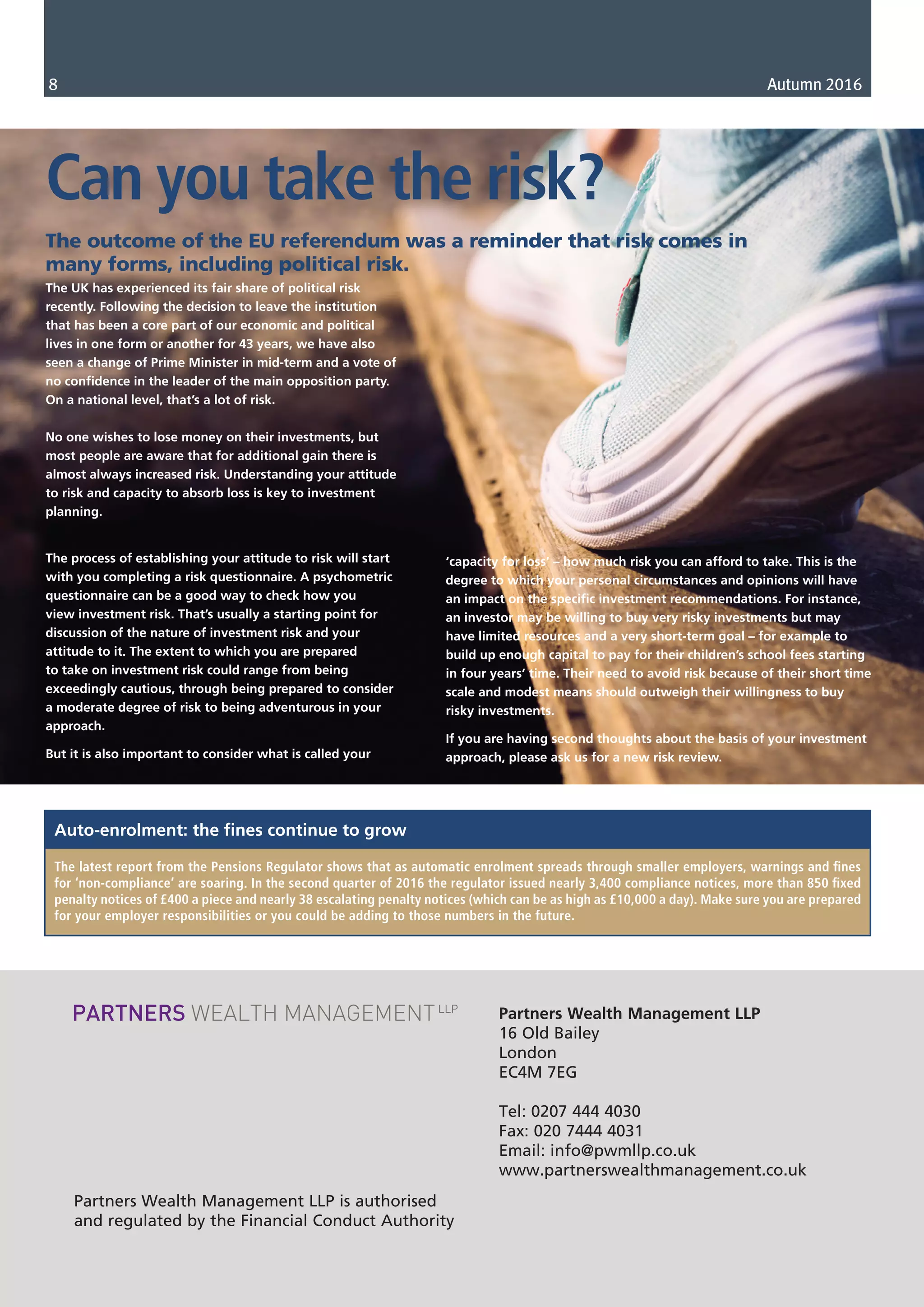 Partners Wealth Management LLP
16 Old Bailey
London
EC4M 7EG
Tel: 0207 444 4030
Fax: 020 7444 4031
Email: info@pwmllp.co.uk
www.partnerswealthmanagement.co.uk
Partners Wealth Management LLP is authorised
and regulated by the Financial Conduct Authority
8 Autumn 2016
The UK has experienced its fair share of political risk
recently. Following the decision to leave the institution
that has been a core part of our economic and political
lives in one form or another for 43 years, we have also
seen a change of Prime Minister in mid-term and a vote of
no confidence in the leader of the main opposition party.
On a national level, that’s a lot of risk.
No one wishes to lose money on their investments, but
most people are aware that for additional gain there is
almost always increased risk. Understanding your attitude
to risk and capacity to absorb loss is key to investment
planning.
The process of establishing your attitude to risk will start
with you completing a risk questionnaire. A psychometric
questionnaire can be a good way to check how you
view investment risk. That’s usually a starting point for
discussion of the nature of investment risk and your
attitude to it. The extent to which you are prepared
to take on investment risk could range from being
exceedingly cautious, through being prepared to consider
a moderate degree of risk to being adventurous in your
approach.
But it is also important to consider what is called your
Can you take the risk?
The outcome of the EU referendum was a reminder that risk comes in
many forms, including political risk.
The latest report from the Pensions Regulator shows that as automatic enrolment spreads through smaller employers, warnings and fines
for ‘non-compliance’ are soaring. In the second quarter of 2016 the regulator issued nearly 3,400 compliance notices, more than 850 fixed
penalty notices of £400 a piece and nearly 38 escalating penalty notices (which can be as high as £10,000 a day). Make sure you are prepared
for your employer responsibilities or you could be adding to those numbers in the future.
Auto-enrolment: the fines continue to grow
‘capacity for loss’ – how much risk you can afford to take. This is the
degree to which your personal circumstances and opinions will have
an impact on the specific investment recommendations. For instance,
an investor may be willing to buy very risky investments but may
have limited resources and a very short-term goal – for example to
build up enough capital to pay for their children’s school fees starting
in four years’ time. Their need to avoid risk because of their short time
scale and modest means should outweigh their willingness to buy
risky investments.
If you are having second thoughts about the basis of your investment
approach, please ask us for a new risk review.
 