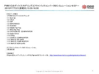 PWM ICのデバイスモデリングとフライバックコンバータのシミュレーションセミナー
:2015年7月3日(金曜日)13:30-16:00
Copyright (C) Siam Bee Technologies 2015
【セミナー内容】
1.PWM ICのデバイスモデリング
1.1 Start Up
1.2 UVLO
1.3 OVP
1.4 REFERENCE
1.5 Oscillator
1.6 RSQB Flip Flop
1.7 SRQ Flip Flop
1.8 HYSTERESIS COMPARATOR
1.9 Output Drive
1.10 Delay
1.11 2INPUT COMPARATOR
1.12 2INPUT OR GATE
1.13 3INPUT COMPARATOR
1.14 4INPUT NOR GATE
2.フライバックコンバータのシミュレーション
3.質疑応答
【持参物】
LTspiceをセットアップしたノートPC(LTspiceのダウンロード先： http://www.linear-tech.co.jp/designtools/software/)
2
 