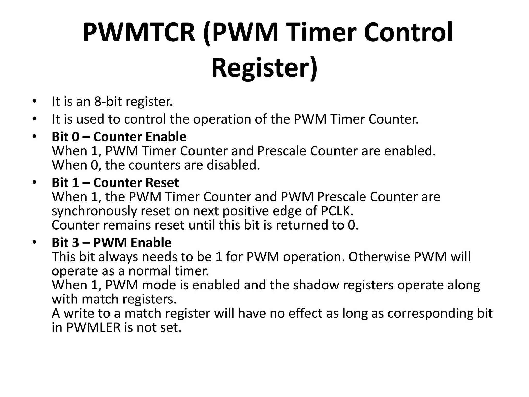 PWMTCR (PWM Timer Control
Register)
• It is an 8-bit register.
• It is used to control the operation of the PWM Timer Counter.
• Bit 0 – Counter Enable
When 1, PWM Timer Counter and Prescale Counter are enabled.
When 0, the counters are disabled.
• Bit 1 – Counter Reset
When 1, the PWM Timer Counter and PWM Prescale Counter are
synchronously reset on next positive edge of PCLK.
Counter remains reset until this bit is returned to 0.
• Bit 3 – PWM Enable
This bit always needs to be 1 for PWM operation. Otherwise PWM will
operate as a normal timer.
When 1, PWM mode is enabled and the shadow registers operate along
with match registers.
A write to a match register will have no effect as long as corresponding bit
in PWMLER is not set.
 