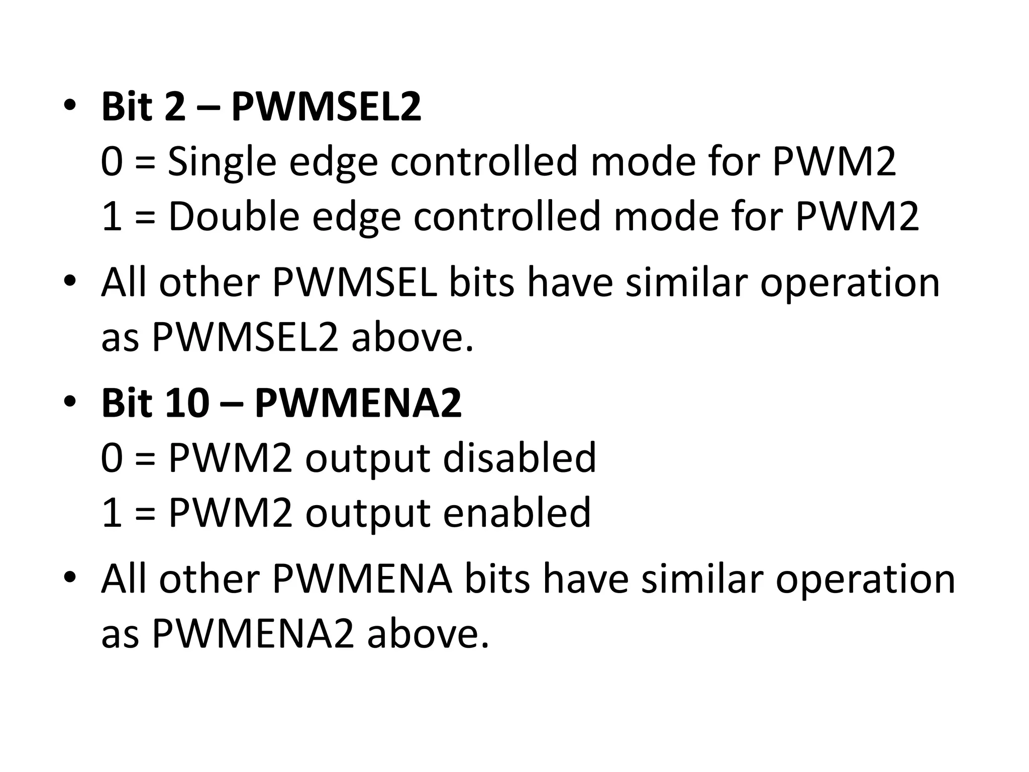 • Bit 2 – PWMSEL2
0 = Single edge controlled mode for PWM2
1 = Double edge controlled mode for PWM2
• All other PWMSEL bits have similar operation
as PWMSEL2 above.
• Bit 10 – PWMENA2
0 = PWM2 output disabled
1 = PWM2 output enabled
• All other PWMENA bits have similar operation
as PWMENA2 above.
 