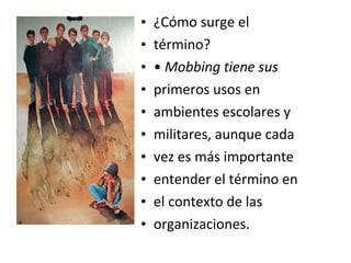 •   ¿Cómo surge el
•   término?
•   • Mobbing tiene sus
•   primeros usos en
•   ambientes escolares y
•   militares, aunque cada
•   vez es más importante
•   entender el término en
•   el contexto de las
•   organizaciones.
 