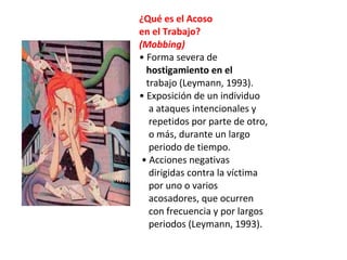 ¿Qué es el Acoso
en el Trabajo?
(Mobbing)
• Forma severa de
  hostigamiento en el
  trabajo (Leymann, 1993).
• Exposición de un individuo
   a ataques intencionales y
   repetidos por parte de otro,
   o más, durante un largo
   periodo de tiempo.
 • Acciones negativas
   dirigidas contra la víctima
   por uno o varios
   acosadores, que ocurren
   con frecuencia y por largos
   periodos (Leymann, 1993).
 