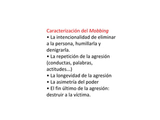 Caracterización del Mobbing
• La intencionalidad de eliminar
a la persona, humillarla y
denigrarla.
• La repetición de la agresión
(conductas, palabras,
actitudes...)
• La longevidad de la agresión
• La asimetría del poder
• El fin último de la agresión:
destruir a la víctima.
 