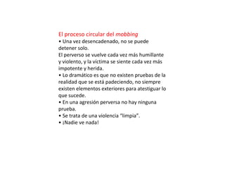 El proceso circular del mobbing
• Una vez desencadenado, no se puede
detener solo.
El perverso se vuelve cada vez más humillante
y violento, y la víctima se siente cada vez más
impotente y herida.
• Lo dramático es que no existen pruebas de la
realidad que se está padeciendo, no siempre
existen elementos exteriores para atestiguar lo
que sucede.
• En una agresión perversa no hay ninguna
prueba.
• Se trata de una violencia “limpia”.
• ¡Nadie ve nada!
 