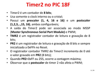 Timer2 no PIC 18F
• Timer2 é um contador de 8 bits;
• Usa somente o clock interno ou o cristal;
• Possui um prescaler (1, 4, 16 e 16) e um postscaler
  (1,2,3,..,15, 16), ambos configuráveis;
• A saída do Timer2 pode ser associada ao modo MSSP
  (Master Synchronous Serial Port Module) e PWM;
• TMR2 é um registrador contador de leitura e gravação de 8
  bits;
• PR2 é um registrador de leitura e gravação de 8 bits e sempre
  inicializado a 0xFFh no Reset.
• O registrador contador TMR2 do Timer2 incrementa de 0 até
  o valor gravado em PR2 (8 bits);
• Quando PR2=0xFF ou 255, ocorre a contagem máxima;
• Observar que o postscaler de timer 2 não afeta o PWM;

                                                                  13 /99
 