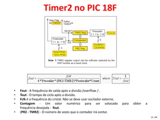 Timer2 no PIC 18F




•   Fout - A frequência de saída após a divisão /overflow / .
•   Tout - O tempo de ciclo após a divisão.
•   Fclk é a frequência do cristal. Não se deve usar oscilador externo.
•   Contagem - Um valor numérico para ser colocado                        para   obter   a
    frequência desejada - fout.
•   (PR2 - TMR2) - O número de vezes que o contador irá contar.
                                                                                             14 /99
 