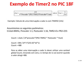 Exemplo de Timer2 no PIC 18F


Exemplo: Cálculo de uma interrupção a cada 1s com TIMER2 (1Hz)


Assumiremos os seguintes parâmetros:
Cristal=8MHz, Prescaler 1:1, Postscaler 1:16, TMR2=0 e PR2=255

    Count = clock / (4*prescaler*(PR2-TMR2) * Postscaler * Fout)

    Count = 8M / (4*1*(255-0)*16*1)
    Count = 488

    Para se obter uma interrupção a cada 1s dever utilizar uma variável
    global Count, iniciando com zero, e o tempo de 1s vai ocorrer quando
    o valor atingir 488.

                                                                           15 /99
 
