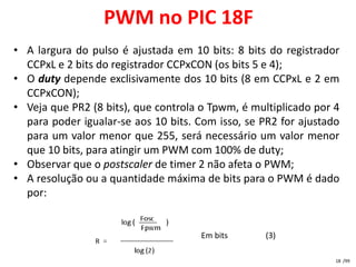 PWM no PIC 18F
• A largura do pulso é ajustada em 10 bits: 8 bits do registrador
  CCPxL e 2 bits do registrador CCPxCON (os bits 5 e 4);
• O duty depende exclisivamente dos 10 bits (8 em CCPxL e 2 em
  CCPxCON);
• Veja que PR2 (8 bits), que controla o Tpwm, é multiplicado por 4
  para poder igualar-se aos 10 bits. Com isso, se PR2 for ajustado
  para um valor menor que 255, será necessário um valor menor
  que 10 bits, para atingir um PWM com 100% de duty;
• Observar que o postscaler de timer 2 não afeta o PWM;
• A resolução ou a quantidade máxima de bits para o PWM é dado
  por:


                                     Em bits       (3)

                                                                 18 /99
 