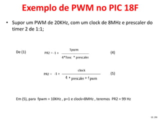 Exemplo de PWM no PIC 18F
• Supor um PWM de 20KHz, com um clock de 8MHz e prescaler do
  timer 2 de 1:1;



    De (1)                                                (4)




                                                          (5)




    Em (5), para fpwm = 10KHz , p=1 e clock=8MHz , teremos PR2 = 99 Hz



                                                                         19 /99
 