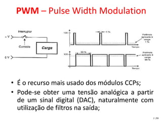 PWM – Pulse Width Modulation




• É o recurso mais usado dos módulos CCPs;
• Pode-se obter uma tensão analógica a partir
  de um sinal digital (DAC), naturalmente com
  utilização de filtros na saída;
                                            2 /99
 