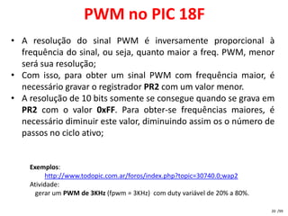 PWM no PIC 18F
• A resolução do sinal PWM é inversamente proporcional à
  frequência do sinal, ou seja, quanto maior a freq. PWM, menor
  será sua resolução;
• Com isso, para obter um sinal PWM com frequência maior, é
  necessário gravar o registrador PR2 com um valor menor.
• A resolução de 10 bits somente se consegue quando se grava em
  PR2 com o valor 0xFF. Para obter-se frequências maiores, é
  necessário diminuir este valor, diminuindo assim os o número de
  passos no ciclo ativo;


    Exemplos:
         http://www.todopic.com.ar/foros/index.php?topic=30740.0;wap2
    Atividade:
      gerar um PWM de 3KHz (fpwm = 3KHz) com duty variável de 20% a 80%.

                                                                           20 /99
 