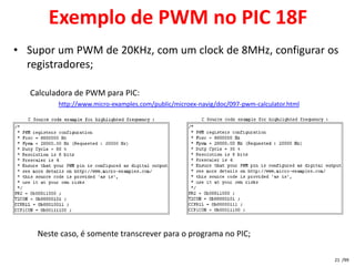 Exemplo de PWM no PIC 18F
• Supor um PWM de 20KHz, com um clock de 8MHz, configurar os
  registradores;

   Calculadora de PWM para PIC:
          http://www.micro-examples.com/public/microex-navig/doc/097-pwm-calculator.html




    Neste caso, é somente transcrever para o programa no PIC;

                                                                                           21 /99
 