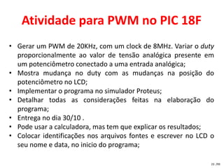 Atividade para PWM no PIC 18F
• Gerar um PWM de 20KHz, com um clock de 8MHz. Variar o duty
  proporcionalmente ao valor de tensão analógica presente em
  um potenciômetro conectado a uma entrada analógica;
• Mostra mudança no duty com as mudanças na posição do
  potenciômetro no LCD;
• Implementar o programa no simulador Proteus;
• Detalhar todas as considerações feitas na elaboração do
  programa;
• Entrega no dia 30/10 .
• Pode usar a calculadora, mas tem que explicar os resultados;
• Colocar identificações nos arquivos fontes e escrever no LCD o
  seu nome e data, no inicio do programa;

                                                               23 /99
 