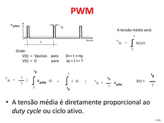 PWM
                                          A tensão média será:




   Onde:
      V(t) = Vpulsos para   0<= t <=tp
      V(t) = 0       para   tp < t <= T




• A tensão média é diretamente proporcional ao
  duty cycle ou ciclo ativo.
                                                                 3 /99
 