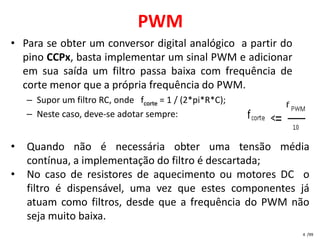 PWM
• Para se obter um conversor digital analógico a partir do
  pino CCPx, basta implementar um sinal PWM e adicionar
  em sua saída um filtro passa baixa com frequência de
  corte menor que a própria frequência do PWM.
    – Supor um filtro RC, onde fcorte = 1 / (2*pi*R*C);
    – Neste caso, deve-se adotar sempre:


•   Quando não é necessária obter uma tensão média
    contínua, a implementação do filtro é descartada;
•   No caso de resistores de aquecimento ou motores DC o
    filtro é dispensável, uma vez que estes componentes já
    atuam como filtros, desde que a frequência do PWM não
    seja muito baixa.
                                                             4 /99
 