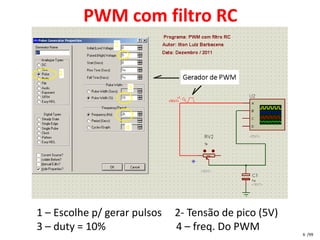 PWM com filtro RC




1 – Escolhe p/ gerar pulsos   2- Tensão de pico (5V)
3 – duty = 10%                4 – freq. Do PWM
                                                       6 /99
 