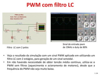 PWM com filtro LC




                                                Sinal de entrada pwm
  Filtro LC com 2 polos                         de 19kHz e duty de 80%


• Veja o resultado da simulação com um sinal PWM aplicado em utilizando um
  filtro LC com 2 estágios, para geração de um sinal senoidal.
• Em não havendo necessidade de obter tensão média contínua, utiliza-se o
  PWM sem filtros (aquecimento e acionamento de motores), desde que a
  frequência do PWM não seja muito baixa.
                                                                         9 /99
 