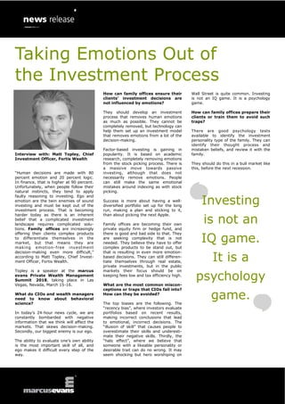 Taking Emotions Out of
the Investment Process
Interview with: Matt Topley, Chief
Investment Officer, Fortis Wealth
“Human decisions are made with 80
percent emotion and 20 percent logic.
In finance, that is higher at 90 percent.
Unfortunately, when people follow their
natural instincts, they tend to apply
faulty reasoning to investing. Ego and
emotion are the twin enemies of sound
investing and must be kept out of the
investment process. That is becoming
harder today as there is an inherent
belief that a complicated investment
landscape requires complicated solu-
tions. Family offices are increasingly
offering their clients complex products
to differentiate themselves in the
market, but that means they are
making emotion-free investment
decision-making even more difficult,”
according to Matt Topley, Chief Invest-
ment Officer, Fortis Wealth.
Topley is a speaker at the marcus
evans Private Wealth Management
Summit 2018, taking place in Las
Vegas, Nevada, March 15-16.
What do CIOs and wealth managers
need to know about behavioral
science?
In today’s 24-hour news cycle, we are
constantly bombarded with negative
information that we think will affect the
markets. That skews decision-making.
Secondly, our biggest enemy is our ego.
The ability to evaluate one’s own ability
is the most important skill of all, and
ego makes it difficult every step of the
way.
How can family offices ensure their
clients’ investment decisions are
not influenced by emotions?
They should develop an investment
process that removes human emotions
as much as possible. They cannot be
completely removed, but technology can
help them set up an investment model
that removes emotions from a lot of the
decision-making.
Factor-based investing is gaining in
popularity. It is based on academic
research, completely removing emotions
from the stock picking process. There is
a massive move towards passive
investing, although that does not
necessarily remove emotions. People
can still make the same emotional
mistakes around indexing as with stock
picking.
Success is more about having a well-
diversified portfolio set up for the long
run, making a plan and sticking to it,
than about picking the next Apple.
Family offices are becoming their own
private equity firm or hedge fund, and
there is good and bad side to that. They
are seeking complexity that is not
needed. They believe they have to offer
complex products to be stand out, but
that is resulting in even more emotion-
based decisions. They can still differen-
tiate themselves through real estate,
private investments, but in the public
markets their focus should be on
keeping fees low and tax efficiency high.
What are the most common miscon-
ceptions or traps that CIOs fall into?
How can they be avoided?
The top biases are the following. The
“recency bias”, where investors evaluate
portfolios based on recent results,
making incorrect conclusions that lead
to emotional, incorrect decisions. The
“illusion of skill” that causes people to
overestimate their skills and underesti-
mate their negative skills. Thirdly, the
“halo effect”, where we believe that
someone with a likeable personality or
desirable trait can do no wrong. It may
seem shocking but hero worshiping on
Wall Street is quite common. Investing
is not an IQ game. It is a psychology
game.
How can family offices prepare their
clients or train them to avoid such
traps?
There are good psychology tests
available to identify the investment
personality type of the family. They can
identify their thought process and
mistaken beliefs, and review it with the
family.
They should do this in a bull market like
this, before the next recession.
Investing
is not an
IQ game.
It is a
psychology
game.
 