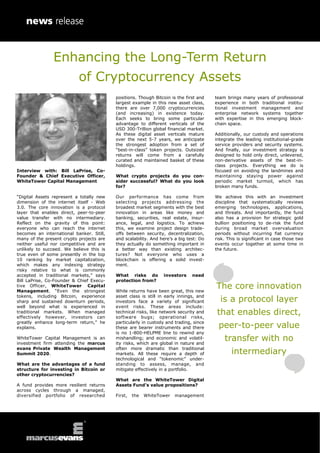Enhancing the Long-Term Return
of Cryptocurrency Assets
Interview with: Bill LaPrise, Co-
Founder & Chief Executive Officer,
WhiteTower Capital Management
“Digital Assets represent a totally new
dimension of the internet itself - Web
3.0. The core innovation is a protocol
layer that enables direct, peer-to-peer
value transfer with no intermediary.
Reflect on the gravity of this point:
everyone who can reach the internet
becomes an international banker. Still,
many of the present crypto projects are
neither useful nor competitive and are
unlikely to succeed. We believe this is
true even of some presently in the top
10 ranking by market capitalization,
which makes any indexing strategy
risky relative to what is commonly
accepted in traditional markets,” says
Bill LaPrise, Co-Founder & Chief Execu-
tive Officer, WhiteTower Capital
Management. “Even the strongest
tokens, including Bitcoin, experience
sharp and sustained downturn periods,
well beyond what is experienced in
traditional markets. When managed
effectively however, investors can
greatly enhance long-term return,” he
explains.
WhiteTower Capital Management is an
investment firm attending the marcus
evans Private Wealth Management
Summit 2020.
What are the advantages of a fund
structure for investing in Bitcoin or
other cryptocurrencies?
A fund provides more resilient returns
across cycles through a managed,
diversified portfolio of researched
positions. Though Bitcoin is the first and
largest example in this new asset class,
there are over 7,000 cryptocurrencies
(and increasing) in existence today.
Each seeks to bring some particular
advantage to different verticals of the
USD 300-Trillion global financial market.
As these digital asset verticals mature
over the next 5-7 years, we anticipate
the strongest adoption from a set of
“best-in-class” token projects. Outsized
returns will come from a carefully
curated and maintained basket of these
holdings.
What crypto projects do you con-
sider successful? What do you look
for?
Our performance has come from
selecting projects addressing the
broadest market segments with the best
innovation in areas like money and
banking, securities, real estate, insur-
ance, legal, and logistics. To achieve
this, we examine project design trade-
offs between security, decentralization,
and scalability. And here’s a big test: Do
they actually do something important in
a better way than existing architec-
tures? Not everyone who uses a
blockchain is offering a solid invest-
ment.
What risks do investors need
protection from?
While returns have been great, this new
asset class is still in early innings, and
investors face a variety of significant
event risks. These areas include:
technical risks, like network security and
software bugs; operational risks,
particularly in custody and trading, since
these are bearer instruments and there
is no 1-800-HELPME line to rewind any
mishandling; and economic and volatil-
ity risks, which are global in nature and
often more dramatic than traditional
markets. All these require a depth of
technological and “tokenomic” under-
standing to assess, manage, and
mitigate effectively in a portfolio.
What are the WhiteTower Digital
Assets Fund’s value propositions?
First, the WhiteTower management
team brings many years of professional
experience in both traditional institu-
tional investment management and
enterprise network systems together
with expertise in this emerging block-
chain space.
Additionally, our custody and operations
integrate the leading institutional-grade
service providers and security systems.
And finally, our investment strategy is
designed to hold only direct, unlevered,
non-derivative assets of the best-in-
class projects. Everything we do is
focused on avoiding the landmines and
maintaining staying power against
periodic market turmoil, which has
broken many funds.
We achieve this with an investment
discipline that systematically reviews
emerging technologies, applications,
and threats. And importantly, the fund
also has a provision for strategic gold
bullion positioning to de-risk the fund
during broad market overvaluation
periods without incurring fiat currency
risk. This is significant in case those two
events occur together at some time in
the future.
The core innovation
is a protocol layer
that enables direct,
peer-to-peer value
transfer with no
intermediary
 