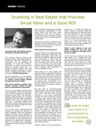 Investing in Real Estate that Provides
Social Value and a Good ROI
Interview with: John Molina, Found-
ing Partner, Pacific6 Enterprises
“Our economy needs to take a new
direction towards responsible capitalism.
Companies that are polluting our
environment will not necessarily be
profitable for long-term investors.
Thousands of money managers focus
solely on financial returns, but it is
possible to balance profits with more
socially valuable investments in certain
sectors,” suggests John Molina, Found-
ing Partner, Pacific6 Enterprises.
Pacific6 Enterprises is an investment
and development partnership attending
the marcus evans Private Wealth
Management Summit 2020.
Why must investors consider more
socially valuable assets? Do they
have to compromise on their ROI?
The way most companies operate today
is not sustainable. They try to keep their
costs as low as possible, by externaliz-
ing some of their costs. That has led to
pollution, global warming, an increasing
wealth gap, and many other of society’s
problems. That is how the world works
right now – companies reaping huge
profits but society paying the price for
it. Profit maximization should not be the
sole goal of a company.
If an investor wants a standard money
manager to manage their portfolio of
public companies, there are thousands
of them out there, but our approach is
different. We want to make sure there is
a social benefit to the investments we
make, because the current economy has
brought us to a place that is unsustain-
able, and we believe that responsible
capitalism will drive long-term financial
success.
We are building companies and projects
with long-term sustainability in mind.
Family offices are built with future
generations in mind. It’s not a quarter-
to-quarter business; not even an annual
measurement. We are investing genera-
tional wealth.
We have found that by picking the right
projects with the right partners, we do
not have to sacrifice ROI. Our mantra is
to “do well by doing good”.
What sectors do you focus on?
We have projects in multiple industries,
including real estate, aquaculture and
medical technologies, which offer the
potential to positively impact the people
and communities in which they are
located, economically and/or socially.
We invest where we think we can add
value. In real estate, we have seven
projects focused on different segments,
from a historic hotel renovation to
quality affordable housing.
Real estate is a pure supply and
demand problem, especially in Southern
California. The middle-income earners
have been priced out of the market, so
people cannot work and live in the same
city. The only way to overcome that is
by building more. Long Beach has a
need for 10,000 new homes in the next
ten years and we are nowhere close to
closing that gap.
We also have an intergenerational
housing project that will bring together
active seniors, people 55-65 years old,
and fourth and fifth year college
students in the same apartment
complex. This type of housing is popular
in Europe and studies have found
multiple benefits. The seniors tend to be
more active, engaged and take classes
on campus. The students can interact
and learn from people who have a world
of experience. They might provide job
connections and be a family away from
home. The college or university also
benefits because now they have an
active population of people with money
who can donate to the college. It is a
win-win-win situation, and we wanted to
be the first to try this in the US. This is
the kind of project that interests us. It
will provide huge social benefits and a
good financial return.
Another company we have identified is
working on a medical test that can
detect infections, including COVID-19,
within minutes when the standard tests
currently available can take anywhere
from 24 hours to a week to provide
results. The sooner we know someone is
sick, the sooner they will start treat-
ment. It is a new technology, so it
might take some time to get FDA
approval, but it is socially valuable and
will provide a fantastic return.
What is your outlook on the real
estate market for the next few
years? Is COVID-19 bringing about
any new needs?
In this economy, housing prices have
been stable, and I believe they will
continue to be a very needed asset class
because there just isn’t enough housing.
The need for real estate for social
services, such as financial services and
testing sites, will also increase.
The need for college dorms will double.
Most dorms have three to four students
in every room, but they will not be able
to have that anymore because of the
pandemic and the need to socially
distance. Putting a maximum of two
students per unit will double the need
for units. Consider which communities
were hit the hardest by COVID-19:
nursing homes – where vulnerable
people, often low-income, lived in
cramped conditions with many individu-
als in the same space. So it is clear that
we need to produce more affordable
housing. When I was growing up,
policemen, firemen and teachers lived in
Long Beach, and we saw them outside
of their job at the grocery store. They
were our neighbours. We do not have
that anymore and we need to get back
to that.
We want to make
sure there is a
social benefit to
the investments
we make
 