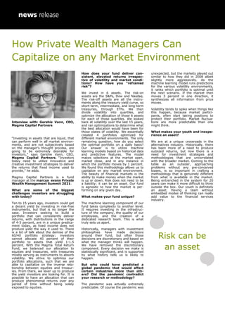 How Private Wealth Managers Can
Capitalize on any Market Environment
Interview with: Gershie Vann, CEO,
Magma Capital Partners
“Investing in assets that are liquid, that
can perform well in all market environ-
ments, and are not subjectively based
on the manager’s thought process, are
going to be extremely desirable for
investors,” says Gershie Vann, CEO,
Magma Capital Partners. “Investors
today need to utilize innovative and
creative investment strategies to deliver
the returns that fixed income used to
provide,” he adds.
Magma Capital Partners is a fund
manager at the marcus evans Private
Wealth Management Summit 2021.
What are some of the biggest
challenges investors are struggling
with today?
Ten to 15 years ago, investors could get
a decent yield by investing in risk-free
instruments, but that is no longer the
case. Investors seeking to build a
portfolio that can consistently deliver
returns, with distributions in the range
of 4-5 percent, are in a unique predica-
ment today, as fixed income does not
produce yield the way it used to. There
is a lot of talk about the demise of the
60/40 portfolio strategy; investors
cannot allocate 40 percent of their
portfolio to assets that yield 1-1.5
percent. With the Magma Total Return
Fund, we balanced our allocation to
equities and treasuries, with treasuries
mostly serving as instruments to absorb
volatility. We strive to optimize our
portfolio allocations, such that we are
able to capitalize on the inverse rela-
tionship between equities and treasur-
ies. From there, we lever up to produce
the yield investors are looking for. It is
possible to have an allocation that can
produce phenomenal returns over any
period of time without being solely
exposed to equities.
How does your fund deliver con-
sistent, elevated returns irrespec-
tive of volatility and market condi-
tions? How have you “reframed
risk”?
We invest in 6 assets. The risk-on
assets are the S&Ps, Dow and Nasdaq.
The risk-off assets are all the instru-
ments along the treasury yield curve, so
short-term, intermediate, and long-term
treasuries, through ETFs. We then
divide volatility into quartiles, and
optimize the allocation of those 6 assets
for each of those quartiles. We looked
back at volatility over the last 15 years,
and ran optimizations to determine what
the best allocation would have been for
those states of volatility. We essentially
created 4 portfolios optimized for
different market environments. The only
remaining question, how do you select
the optimal portfolio on a daily basis?
Our answer is to utilize machine
learning models based on historical data
and predictive features. The model
makes selections at the market open,
market close, and in any instance in
which the portfolio moves by 1 percent.
We found this methodology allows us to
capitalize on any market environment.
The beauty of financial markets is the
ability to make money when the market
is up or down. Risk does not need to be
a liability; it can be an asset. Our fund
is agnostic to how the market is per-
forming on any given day.
What makes your fund unique?
The machine learning component of our
fund takes complexity to another level.
It requires investing in the infrastruc-
ture of the company, the quality of our
employees, and the creation of a
dedicated research team. This is what
truly sets us apart.
Historically, managers with investment
philosophies have made decisions
around their fund, but often those
decisions are discretionary and based on
what the manager thinks will happen.
We have removed the discretionary
component. Every decision we make is
statistically significant, and is supported
by what history tells us is likely to
happen.
But who could have predicted a
global pandemic that would affect
certain industries more than oth-
ers? Did the pandemic contradict
your research or methodology?
The pandemic was actually extremely
predictable. Of course the pandemic was
unexpected, but the markets played out
similar to how they did in 2008 albeit
slightly more aggressively. As the
machine learning model runs predictions
for the various volatility environments,
it ranks which portfolio is optimal until
the next scenario. If the market then
moves 3 percent in one direction, it
synthesizes all information from price
moves.
Volatility tends to spike when things like
this happen, because market partici-
pants, often start taking positions to
protect their portfolio. Market fluctua-
tions are more predictable than one
might think.
What makes your youth and inexpe-
rience an asset?
We are at a unique crossroads in the
alternatives industry. Historically, there
has been more of a need to produce
outsized returns, but now there is a
need for investment strategies and
methodologies that are uncorrelated
with the broader market. Coming to the
table as an outsider, approaching
problems without any pre-conceived
biases, is so important in crafting a
methodology that is genuinely different
from what is available in the market.
Being entrenched in the system for 20
years can make it more difficult to think
outside the box. Our youth is definitely
an asset. Having a team without
embedded modes of thinking can really
add value to the financial services
industry.
Risk can be
an asset
 