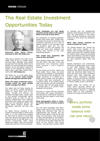 The Real Estate Investment
Opportunities Today
Interview with: Steve Fifield,
Chairman & CEO, FRC Realty Inc.
“After every recession, the value of real
estate tends to go up, usually above
previous highs. Although many people
are moving to the suburbs, either due to
COVID or to accommodate their growing
families, we do not expect a long-term
impact on the demand for housing in
major cities,” said Steve Fifield, Chair-
man & CEO, FRC Realty Inc.
FRC Realty Inc. is a real estate devel-
oper at the marcus evans Private
Wealth Management Summit 2021.
What real estate investment oppor-
tunities would you point private
wealth managers to? Why?
The safest bets for those looking for
lower risk will be existing distribution
centers in major hubs, such as LA,
Dallas, Chicago and Atlanta. For
modestly leveraged deals, expect eight
to nine percent compounded returns
(including profit on sale) as well as
existing neighborhood and suburban
apartments near major job centers with
good job and population growth, like
Dallas, Miami, Phoenix, Denver, DC,
Minneapolis, Nashville and Salt Lake
City.
For higher returns, investing in dis-
tressed turnaround deals in these same
cities, or in new construction projects
for 2021-2022 to deliver in 2023-2024
when the recovery has begun will yield
outsized returns in the high teens or 20
percent compounded. Other asset
classes like hotels, retail and net lease
restaurants still have much uncertainty.
What challenges are real estate
investors facing today in this space?
What is the way around them?
For acquisitions of existing properties,
lenders (like Fannie Mae, Freddie Mac,
the banks and insurance companies) are
sometimes requiring up to a year of
prepaid interest to be escrowed while
the pandemic pans out. For new
construction in 2021 and beyond, the
banks are being more selective and
limiting their activity to the most
experienced players.
How would your properties add
value to their portfolio?
Every portfolio needs some balance with
risk and return. We play in the new
construction and turnaround space
which requires a more hands-on
approach.
No one should put all their money into
these higher return areas, but some
minority of the portfolio. If one allocates
say 30 percent of their portfolio to real
estate, two-thirds of it should be in
stable existing assets with the balance
in higher yield new construction or
turnaround deals. If the existing assets
yield nine percent and the turnaround
18 percent, then the real estate portfo-
lio overall adds a 12 percent return
weighed to the portfolio.
We focus on urban infill and suburban
communities with robust “downtowns”.
The demand for multi-family housing is
still more than the supply in most major
urban areas.
What demographic shifts or indus-
try trends should investors prepare
for?
Our first hand knowledge with apart-
ments is that “some” of our renters are
shifting from downtown high rises to
neighborhoods and suburbs. But the
shift we have noted is in the ten percent
range, not 50 percent. With more jobs
in cities, will generation Z and millenni-
als abandon the city? We do not think
so. But some of the older millennials will
move to the suburbs with young
children. This will have a positive effect
on suburban and city neighborhood
demand, while lowering demand for new
high rise constructions in the down-
towns. Likewise, distribution centers will
continue to grow where the population
is densest.
What risks should investors be
aware and plan for? How?
The Federal Reserve has “primed the
pump” with more liquidity in the
system. With the deep job losses we are
slowly recovering from, investors should
be cautious about acquiring real estate
with a lot of debt as it may take through
2022 before markets fully recover. But I
am very optimistic about 2023 and
beyond.
Besides distribution and multi-family,
what other property types do we expect
to fare well? Medical office, data
centers, and biosciences offices/labs
should do well. Not for the faint of heart
would be converting failed hotels into
other uses, like micro units or workforce
housing. With older millennials and
empty nesters considering suburban
options, a rising new area are 150-200
rental single-family home subdivisions
in Phoenix, Dallas, Denver and Florida.
Besides hotels, the verdict’s out on
retail, senior housing, offices and
nursing homes. With senior housing, the
peak population demand is expected
around 2029. In the meantime, it
appears that supply exceeds demand.
Every portfolio
needs some
balance with
risk and return
 