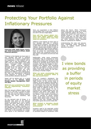Protecting Your Portfolio Against
Inflationary Pressures
Interview with: Rafia Hasan, Princi-
pal, Chief Investment Officer, Wipfli
Financial Advisors
“Inflation is the highest we have seen in
four decades and that is certainly
concerning for investors. Longer-term,
our expectation is that inflation will be
higher than it was pre-pandemic, but
still in the low single digits,” says Rafia
Hasan, Principal, Chief Investment
Officer, Wipfli Financial Advisors.
Although we do not know how long this
elevated level of inflation will last,
Hasan says that “there are many
solutions being marketed today as a
panacea for inflation, and understanding
the risks and assumptions underlying
those solutions is critical to making
sound portfolio allocation decisions”.
Hasan will be taking part in a panel
discussion at the marcus evans
Private Wealth Management Sum-
mit 2022.
What are your predictions for 2022?
Are we experiencing “transitory”
inflation?
After the January inflation report, which
showed a 7.5% CPI, it is hard to make
the case that current inflation is transi-
tory. We even saw the Federal Reserve
abandon the word transitory last
November.
On the demand side of things, it is
plausible that some of the pent-up
demand, particularly for more durable
goods, has either been met or will be
tempered with the Federal Reserve
raising rates. The bigger unknown is on
the supply side. How long will it take for
supply chain issues to work themselves
out? What is the possibility of a wage-
price spiral in the meantime? Longer-
term, our expectation is that inflation
will be higher than it was pre-pandemic,
but still in the low single digits.
How will this impact global mar-
kets? Does higher inflation signal
doom for stocks? What does this
mean for investors?
Inflation is the highest we have seen in
four decades and that is certainly
concerning for investors. The good news
is that when we look at past periods of
inflation, stocks have tended to hold up
well through both high and low inflation-
ary environments. Why is that the case?
Even as prices for commodities and
other inputs rise, companies continue to
add value in the goods and services that
they sell.
Additionally, while some companies’
profitability may be impacted by rising
input prices, others may be able to pass
along price increases to consumers and
continue to generate strong returns for
investors. We saw this happen in 2021.
Despite rising inflation and increasing
mentions of inflation during earnings
calls, the S&P 500 is on track to post a
nearly 13% profit margin for the year,
according to FactSet Insight.
What are some uncertainties that
are bothering investors? What is
the way around them?
From an investor’s standpoint, the
toughest nut to crack is what to do with
fixed income. At the current level of
inflation, we have negative real yields in
most segments of the bond market. But
no one knows how long this elevated
level of inflation will last or how quickly
bond yields at different points on the
yield curve might adjust. To me it
comes down to understanding your risk
tolerance and being clear about the
purpose of bonds in your portfolio. For
our clients, I view bonds as providing a
buffer in periods of equity market
stress. Some clients need more of that
buffer, while others have a higher risk
tolerance and may consider reducing
that buffer given the current trade-offs.
What mindset or discipline should
they maintain in this uncertain
environment?
Investors need to be especially careful
right now about making drastic changes
to portfolios based on consensus views
about the future. When “everyone”
knows that rates are going up or some
other prediction about the future – I
always ask myself how much of this is
already priced in or what alternative
future could play out that could turn
these expectations on their head. There
are many solutions being marketed
today as a panacea for inflation.
Understanding the risks and assump-
tions underlying those solutions is
critical to making sound portfolio
allocation decisions.
I view bonds
as providing
a buffer
in periods
of equity
market
stress
 