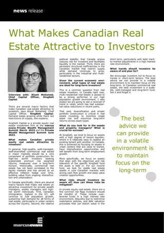 What Makes Canadian Real
Estate Attractive to Investors
Interview with: Aliyah Mohamed,
Chief Capital Officer, KingSett
Capital
There are several macro factors that
make Canadian real estate attractive to
investors, says Aliyah Mohamed, Chief
Capital Officer, KingSett Capital.
Demand keeps growing while there are
restrictions on supply, she explains.
KingSett Capital is a private equity real
estate investment firm at the marcus
evans Private Wealth Management
Summit March 2023 and the Private
Wealth Management Summit June
2023.
What makes Canadian private
equity real estate attractive to
investors?
In general, high-quality, well-managed,
well-diversified commercial real estate
in major markets should be a core
component of portfolio construction for
high-net worth investors seeking
sustainable premium risk weighted
returns, measured over a long-term
horizon. Historically, commercial real
estate has not been correlated to the
equity markets and has served as an
effective inflation hedge over time,
building value from ongoing intensifica-
tion and urbanization.
In Canada specifically, there are several
macro factors that make real estate an
attractive investment for private wealth
managers, assets managers and high-
net worth individuals. First, Canadian
immigration, highest in the G7, will
continue to fuel population growth,
sustaining high demand for all forms of
real estate, particularly in urban centers
across the country. Second, the relative
political stability that Canada enjoys
reduces risk for investors and facilitates
liquidity in the market. Third, there are
persistent structural inefficiencies in the
Canadian market that restrict supply
while demand continues to grow,
particularly in the industrial and multi-
residential sectors.
Given the current economic envi-
ronment, what types of real estate
are ideal for long-term investors?
This is a common question from real
estate investors. In Canada right now,
multi-residential real estate is poised to
be a strong performer in our high
population growth environment. I also
expect we are going to see a reversal of
trend in retail, which has had substan-
tial value reductions in recent years.
That said, diversification and proper
portfolio construction is critical in real
estate investing, to minimize single
asset risk and maximize long-term
returns across asset types.
What do you look for in the assets
and property managers? What is
crucial for success?
At KingSett, we tend to focus on assets
with a high degree of tenant liquidity,
where it is relatively easy to replace an
existing tenant with another. In Canada,
this is achieved by focusing on assets in
urban centers that are close to transit,
have intensification opportunities and
will benefit from long-term employment
growth.
More specifically, we focus on assets
that align with the objectives and risk
tolerance of the specific KingSett fund
the asset is held in. For our income
fund, we look for stable real estate
assets in core Canadian markets with
strong cash flow growth and deep value
creation opportunities.
What risks should investors be
aware of? How can these risks be
mitigated?
In private equity real estate, there are a
few common red flags investors should
be mindful of. These include over-
levered funds in a high interest rate
environment, illiquidity due to restrictive
redemption policies, and NAV valuation
processes that can distort value in the
short term, particularly with debt mark-
to-market adjustments in a high interest
rate environment.
What trends should investors be
aware of and plan for?
We encourage investors not to focus on
trends or short-term factors. The best
advice we can provide in a volatile
environment is to maintain focus on the
long-term. In Canadian commercial real
estate, the best investment is a scala-
ble, well-managed and long-term fund.
Set it and forget it.
The best
advice we
can provide
in a volatile
environment is
to maintain
focus on the
long-term
 