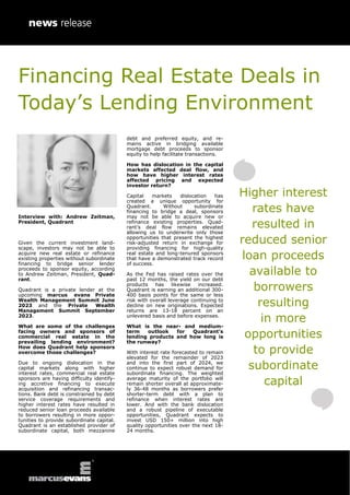 Financing Real Estate Deals in
Today’s Lending Environment
Interview with: Andrew Zeitman,
President, Quadrant
Given the current investment land-
scape, investors may not be able to
acquire new real estate or refinance
existing properties without subordinate
financing to bridge senior lender
proceeds to sponsor equity, according
to Andrew Zeitman, President, Quad-
rant.
Quadrant is a private lender at the
upcoming marcus evans Private
Wealth Management Summit June
2023 and the Private Wealth
Management Summit September
2023.
What are some of the challenges
facing owners and sponsors of
commercial real estate in the
prevailing lending environment?
How does Quadrant help sponsors
overcome those challenges?
Due to ongoing dislocation in the
capital markets along with higher
interest rates, commercial real estate
sponsors are having difficulty identify-
ing accretive financing to execute
acquisition and refinancing transac-
tions. Bank debt is constrained by debt
service coverage requirements and
higher interest rates have resulted in
reduced senior loan proceeds available
to borrowers resulting in more oppor-
tunities to provide subordinate capital.
Quadrant is an established provider of
subordinate capital, both mezzanine
debt and preferred equity, and re-
mains active in bridging available
mortgage debt proceeds to sponsor
equity to help facilitate transactions.
How has dislocation in the capital
markets affected deal flow, and
how have higher interest rates
affected pricing and expected
investor return?
Capital markets dislocation has
created a unique opportunity for
Quadrant. Without subordinate
financing to bridge a deal, sponsors
may not be able to acquire new or
refinance existing properties. Quad-
rant’s deal flow remains elevated
allowing us to underwrite only those
opportunities that present the highest
risk-adjusted return in exchange for
providing financing for high-quality
real estate and long-tenured sponsors
that have a demonstrated track record
of success.
As the Fed has raised rates over the
past 12 months, the yield on our debt
products has likewise increased.
Quadrant is earning an additional 300-
400 basis points for the same or less
risk with overall leverage continuing to
decline on new originations. Expected
returns are 13-18 percent on an
unlevered basis and before expenses.
What is the near- and medium-
term outlook for Quadrant’s
lending products and how long is
the runway?
With interest rate forecasted to remain
elevated for the remainder of 2023
and into the first part of 2024, we
continue to expect robust demand for
subordinate financing. The weighted
average maturity of the portfolio will
remain shorter overall at approximate-
ly 36-48 months as borrowers prefer
shorter-term debt with a plan to
refinance when interest rates are
lower. And with the bank dislocation
and a robust pipeline of executable
opportunities, Quadrant expects to
invest USD 150+ million into high
quality opportunities over the next 18-
24 months.
Higher interest
rates have
resulted in
reduced senior
loan proceeds
available to
borrowers
resulting
in more
opportunities
to provide
subordinate
capital
 
