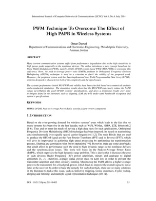 International Journal of Computer Networks & Communications (IJCNC) Vol.6, No.4, July 2014
DOI : 10.5121/ijcnc.2014.6405 53
PWM Technique To Overcome The Effect of
High PAPR in Wireless Systems
Omar Daoud
Department of Communications and Electronics Engineering, Philadelphia University,
Amman, Jordan
ABSTRACT
Many current communication systems suffer from performance degradation due to the high sensitivity to
high power peaks especially in the nonlinear devices. The author introduces a new concept based on the
Pulse Width Modulation (PWM), namely MIMO-OFDM system based PWM (MO-PWM) to overcome this
deficiency. Here, the peak-to-average power ratio (PAPR) problem in Orthogonal Frequency Division
Multiplexing (OFDM) technique is used as a criterion to check the validity of the proposed work.
Moreover, the proposed system work has been implemented over Field Programmable Gate Array (FPGA),
which is designed to characterize both of the complexity and the speed issues.
The systems performance based MO-PWM and validity have been checked based on a numerical analysis
and a conducted simulation. The simulation results show that the MO-PWM can clearly reduce the PAPR
values nevertheless the used OFDM systems’ specifications, and gives a promising results over some
techniques found in the literature, such as clipping, SLM and PTS under same bandwidth occupancy and
system’s specifications.
KEYWORDS
MIMO, OFDM, Peak-to-Average Power Ratio, wavelet, Eigen vectors component.
1. INTRODUCTION
Based on the ever-growing demand for wireless systems’ users which leads to the fact that so
many systems has been rise in the last decade; such as WiFi, WiMax, HSPA, LTE, Bluetooth-2
[1-6]. Thus and to meet the needs of having a high data rates for such applications, Orthogonal
Frequency Division Multiplexing (OFDM) technique has been imposed. Its based on transmitting
data simultaneously over equally spaced carrier frequencies [1,2]. The main Blocks that are used
to produce the OFDM signal are the Fast Fourier Transform (FFT) and its Inverse (IFFT), which
will give its importance in achieving high speed processing by performing the transformation
process, filtering and correlation with fewer operations[7-9]. However, there are some drawbacks
that could affect its performance such the need to high dynamic range in the nonlinear devices
and the synchronization issues. This work will focus on the Peak-to-Average Power Ratio
(PAPR), which expresses the high dynamic range problem. This is due to that it increases the cost
of such devices; Radio Frequency (RF) power amplifiers, mixers and analogue to digital
converters [1, 3]. Therefore, average signal power must be kept low in order to prevent the
transmitter amplifier and other circuitry limiting. Minimizing the PAPR allows a higher average
power to be transmitted for a fixed peak power, which leads to improve the overall signal to noise
ratio at the receiver. In order to have the remedy for such drawback, there are so many solutions
in the literature to tackle this issue, such as Selective mapping, Golay sequences, Cyclic coding,
clipping and filtering; and multiple signal representation techniques [10-12].
 
