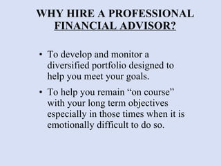 WHY HIRE A PROFESSIONAL  FINANCIAL ADVISOR? To develop and monitor a diversified portfolio designed to help you meet your goals. To help you remain “on course” with your long term objectives especially in those times when it is emotionally difficult to do so. 
