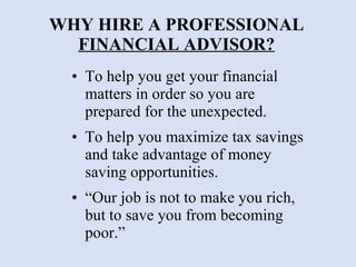 WHY HIRE A PROFESSIONAL  FINANCIAL ADVISOR? To help you get your financial matters in order so you are prepared for the unexpected. To help you maximize tax savings and take advantage of money saving opportunities. “Our job is not to make you rich, but to save you from becoming poor.” 