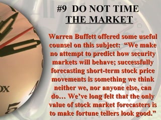 #9  DO NOT TIME  THE MARKET Warren Buffett offered some useful counsel on this subject:  “We make no attempt to predict how security markets will behave; successfully forecasting short-term stock price movements is something we think neither we, nor anyone else, can do… We’ve long felt that the only value of stock market forecasters is to make fortune tellers look good.” 