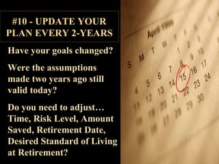 Have your goals changed? Were the assumptions made two years ago still valid today? Do you need to adjust… Time, Risk Level, Amount Saved, Retirement Date, Desired Standard of Living at Retirement? #10 - UPDATE YOUR PLAN EVERY 2-YEARS 
