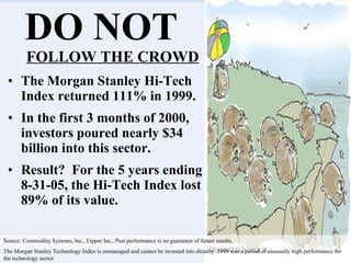 DO NOT  FOLLOW THE CROWD The Morgan Stanley Hi-Tech Index returned 111% in 1999.  In the first 3 months of 2000, investors poured nearly $34 billion into this sector. Result?  For the 5 years ending 8-31-05, the Hi-Tech Index lost 89% of its value. Source: Commodity Systems, Inc., Lipper Inc., Past performance is no guarantee of future results. The Morgan Stanley Technology Index is unmanaged and cannot be invested into directly. 1999 was a period of unusually high performance for the technology sector. 
