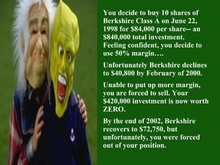 You decide to buy 10 shares of Berkshire Class A on June 22, 1998 for $84,000 per share-- an $840,000 total investment.  Feeling confident, you decide to use 50% margin…. Unfortunately Berkshire declines to $40,800 by February of 2000. Unable to put up more margin, you are forced to sell. Your $420,000 investment is now worth ZERO.  By the end of 2002, Berkshire recovers to $72,750, but unfortunately, you were forced out of your position. 