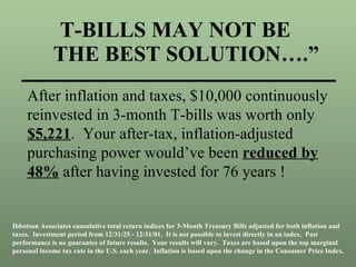 T-BILLS MAY NOT BE    THE BEST SOLUTION….” After inflation and taxes, $10,000 continuously reinvested in 3-month T-bills was worth only  $5,221 .  Your after-tax, inflation-adjusted purchasing power would’ve been  reduced by 48%  after having invested for 76 years ! Ibbotson Associates cumulative total return indices for 3-Month Treasury Bills adjusted for both inflation and taxes.  Investment period from 12/31/25 - 12/31/01.  It is not possible to invest directly in an index.  Past performance is no guarantee of future results.  Your results will vary.  Taxes are based upon the top marginal personal income tax rate in the U.S. each year.  Inflation is based upon the change in the Consumer Price Index. 