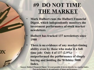 #9  DO NOT TIME  THE MARKET Mark Hulbert runs the Hulbert Financial Digest, which independently monitors the investment performance of stock market newsletters Hulbert has tracked 137 newsletters since 1980 There is no evidence of any market-timing ability even by those who make it a full time job:  Only 4 of 137 (2.9%) outperformed the performance of simply buying and holding the Wilshire 5000 Index. Source: Hulbert Financial Digest.  It is not possible to invest directly in a market index.  Past performance is no guarantee of future performance. 