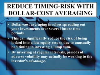Dollar-cost averaging involves spreading out your investments over several future time periods. This can significantly reduce the risk of being locked into a low equity return due to unusually bad timing in investing a lump sum. By investing at regular intervals, periods of adverse volatility may actually be working to the investor’s  advantage. REDUCE TIMING-RISK WITH DOLLAR-COST AVERAGING 